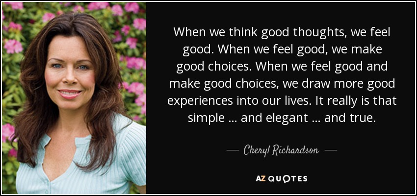 When we think good thoughts, we feel good. When we feel good, we make good choices. When we feel good and make good choices, we draw more good experiences into our lives. It really is that simple … and elegant … and true. - Cheryl Richardson