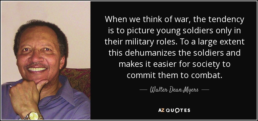 When we think of war, the tendency is to picture young soldiers only in their military roles. To a large extent this dehumanizes the soldiers and makes it easier for society to commit them to combat. - Walter Dean Myers