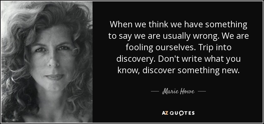 When we think we have something to say we are usually wrong. We are fooling ourselves. Trip into discovery. Don't write what you know, discover something new. - Marie Howe