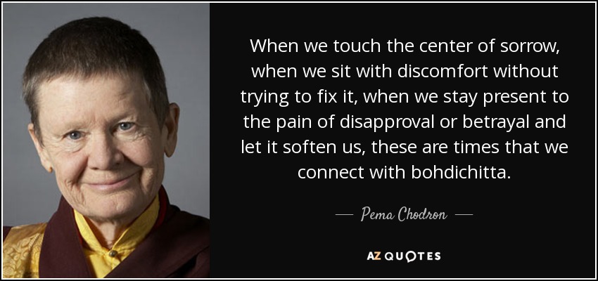When we touch the center of sorrow, when we sit with discomfort without trying to fix it, when we stay present to the pain of disapproval or betrayal and let it soften us, these are times that we connect with bohdichitta. - Pema Chodron