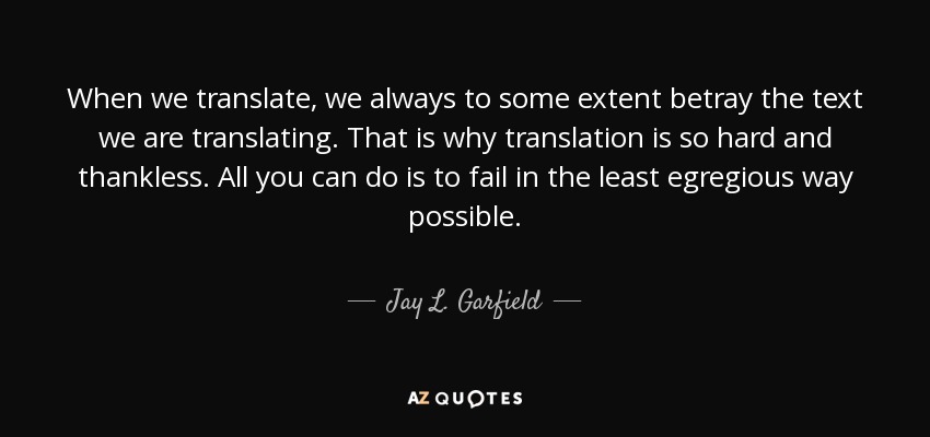 When we translate, we always to some extent betray the text we are translating. That is why translation is so hard and thankless. All you can do is to fail in the least egregious way possible. - Jay L. Garfield