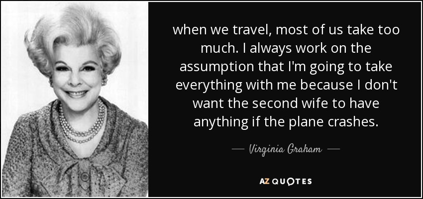 when we travel, most of us take too much. I always work on the assumption that I'm going to take everything with me because I don't want the second wife to have anything if the plane crashes. - Virginia Graham