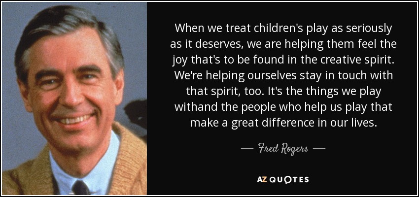 When we treat children's play as seriously as it deserves, we are helping them feel the joy that's to be found in the creative spirit. We're helping ourselves stay in touch with that spirit, too. It's the things we play withand the people who help us play that make a great difference in our lives. - Fred Rogers