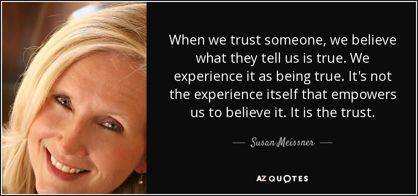 When we trust someone, we believe what they tell us is true. We experience it as being true. It's not the experience itself that empowers us to believe it. It is the trust. - Susan Meissner
