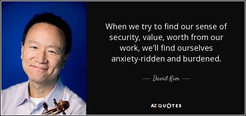 When we try to find our sense of security, value, worth from our work, we'll find ourselves anxiety-ridden and burdened. - David Kim