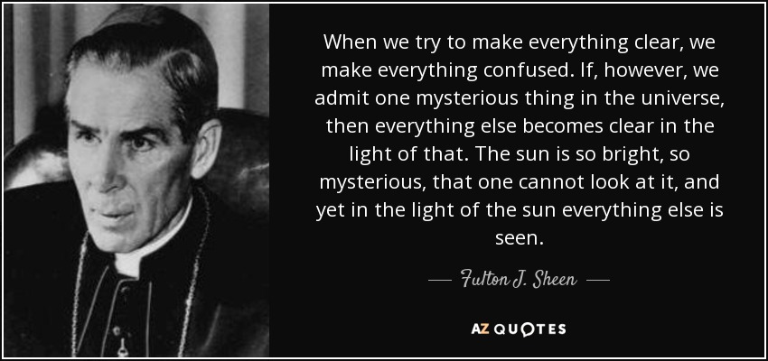 When we try to make everything clear, we make everything confused. If, however, we admit one mysterious thing in the universe, then everything else becomes clear in the light of that. The sun is so bright, so mysterious, that one cannot look at it, and yet in the light of the sun everything else is seen. - Fulton J. Sheen