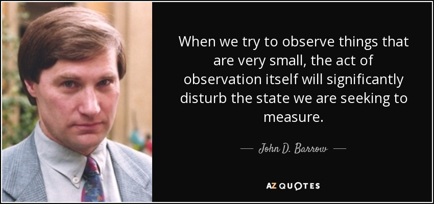 When we try to observe things that are very small, the act of observation itself will significantly disturb the state we are seeking to measure. - John D. Barrow