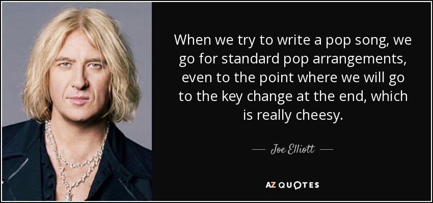 When we try to write a pop song, we go for standard pop arrangements, even to the point where we will go to the key change at the end, which is really cheesy. - Joe Elliott