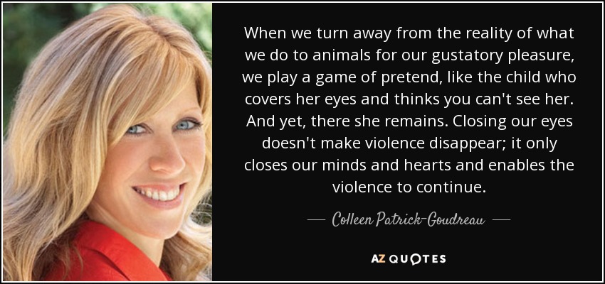 When we turn away from the reality of what we do to animals for our gustatory pleasure, we play a game of pretend, like the child who covers her eyes and thinks you can't see her. And yet, there she remains. Closing our eyes doesn't make violence disappear; it only closes our minds and hearts and enables the violence to continue. - Colleen Patrick-Goudreau