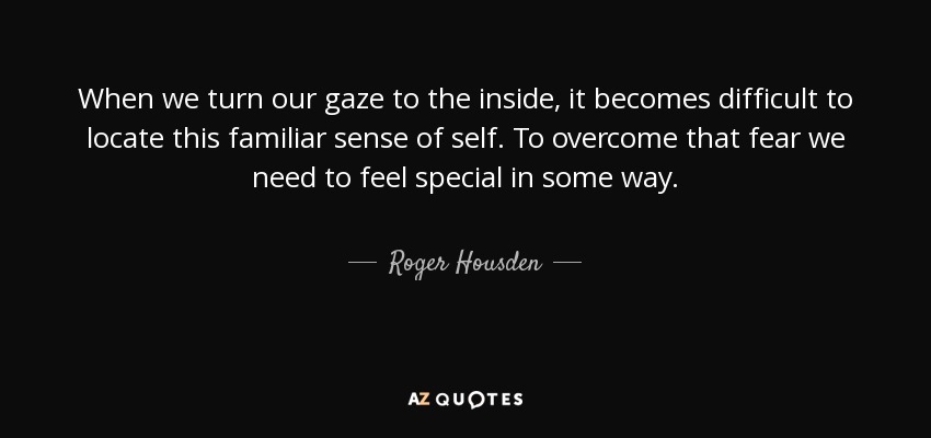 When we turn our gaze to the inside, it becomes difficult to locate this familiar sense of self. To overcome that fear we need to feel special in some way. - Roger Housden