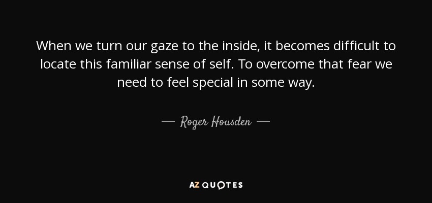 When we turn our gaze to the inside, it becomes difficult to locate this familiar sense of self. To overcome that fear we need to feel special in some way. - Roger Housden