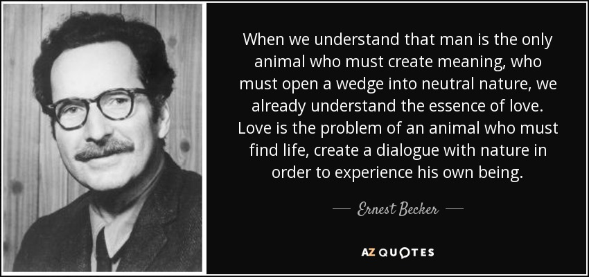 When we understand that man is the only animal who must create meaning, who must open a wedge into neutral nature, we already understand the essence of love. Love is the problem of an animal who must find life, create a dialogue with nature in order to experience his own being. - Ernest Becker