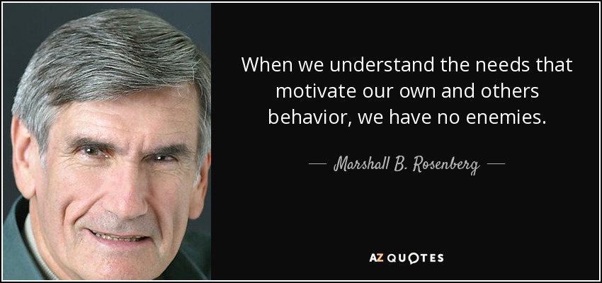 When we understand the needs that motivate our own and others behavior, we have no enemies. - Marshall B. Rosenberg