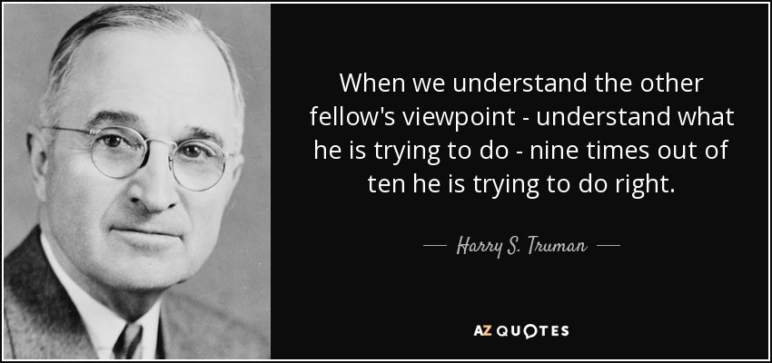 When we understand the other fellow's viewpoint - understand what he is trying to do - nine times out of ten he is trying to do right. - Harry S. Truman