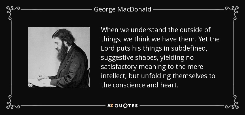 When we understand the outside of things, we think we have them. Yet the Lord puts his things in subdefined, suggestive shapes, yielding no satisfactory meaning to the mere intellect, but unfolding themselves to the conscience and heart. - George MacDonald
