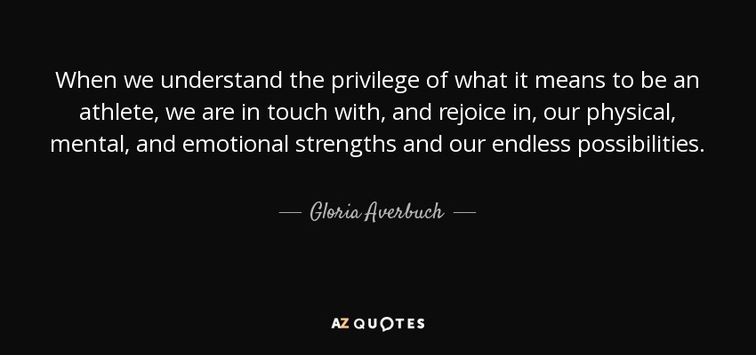 When we understand the privilege of what it means to be an athlete, we are in touch with, and rejoice in, our physical, mental, and emotional strengths and our endless possibilities. - Gloria Averbuch