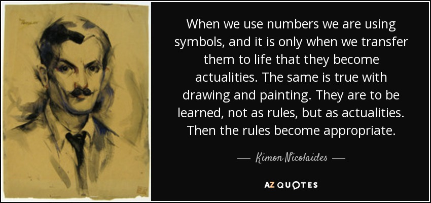 When we use numbers we are using symbols, and it is only when we transfer them to life that they become actualities. The same is true with drawing and painting. They are to be learned, not as rules, but as actualities. Then the rules become appropriate. - Kimon Nicolaides