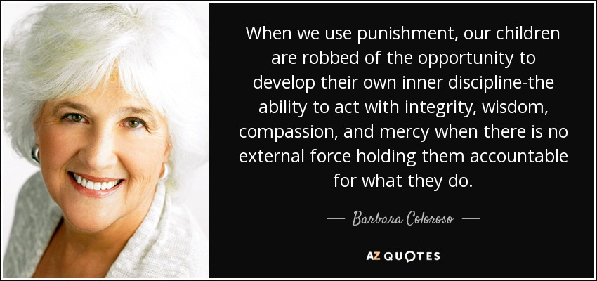 When we use punishment, our children are robbed of the opportunity to develop their own inner discipline-the ability to act with integrity, wisdom, compassion, and mercy when there is no external force holding them accountable for what they do. - Barbara Coloroso