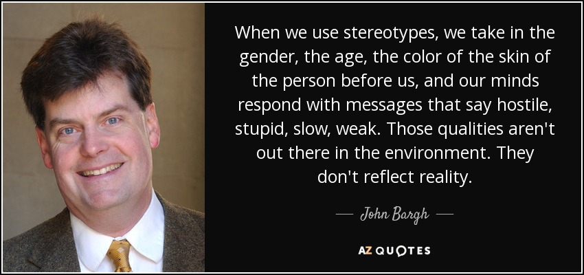 When we use stereotypes, we take in the gender, the age, the color of the skin of the person before us, and our minds respond with messages that say hostile, stupid, slow, weak. Those qualities aren't out there in the environment. They don't reflect reality. - John Bargh