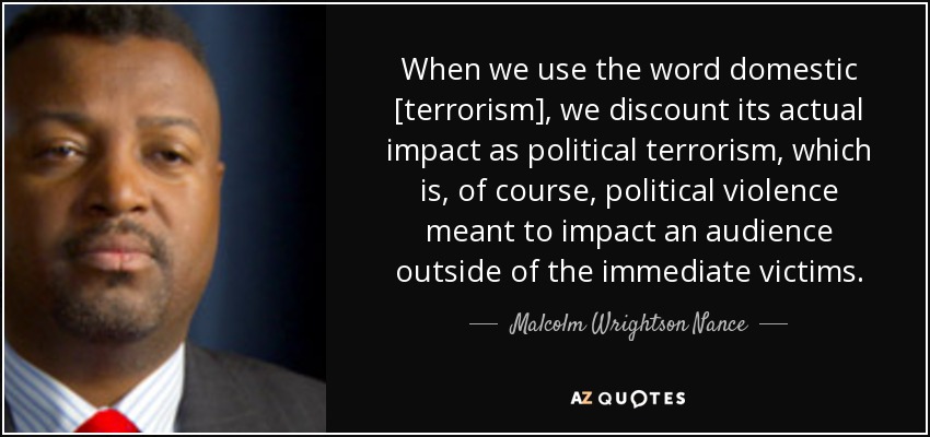 When we use the word domestic [terrorism], we discount its actual impact as political terrorism, which is, of course, political violence meant to impact an audience outside of the immediate victims. - Malcolm Wrightson Nance