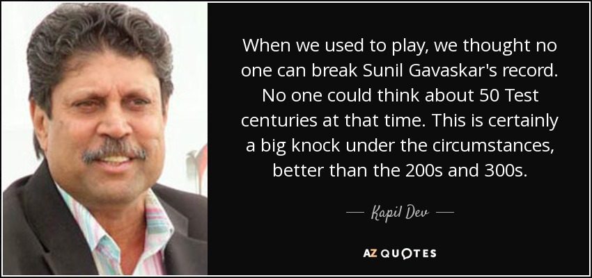 When we used to play, we thought no one can break Sunil Gavaskar's record. No one could think about 50 Test centuries at that time. This is certainly a big knock under the circumstances, better than the 200s and 300s. - Kapil Dev