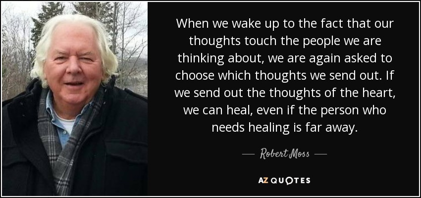 When we wake up to the fact that our thoughts touch the people we are thinking about, we are again asked to choose which thoughts we send out. If we send out the thoughts of the heart, we can heal, even if the person who needs healing is far away. - Robert Moss