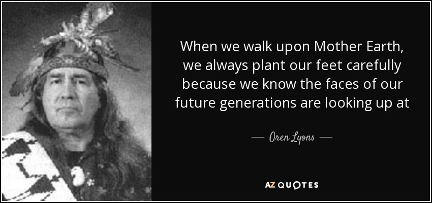 When we walk upon Mother Earth, we always plant our feet carefully because we know the faces of our future generations are looking up at us from beneath the ground. we never forget them. - Oren Lyons