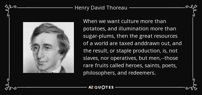 When we want culture more than potatoes, and illumination more than sugar-plums, then the great resources of a world are taxed anddrawn out, and the result, or staple production, is, not slaves, nor operatives, but men,--those rare fruits called heroes, saints, poets, philosophers, and redeemers. - Henry David Thoreau