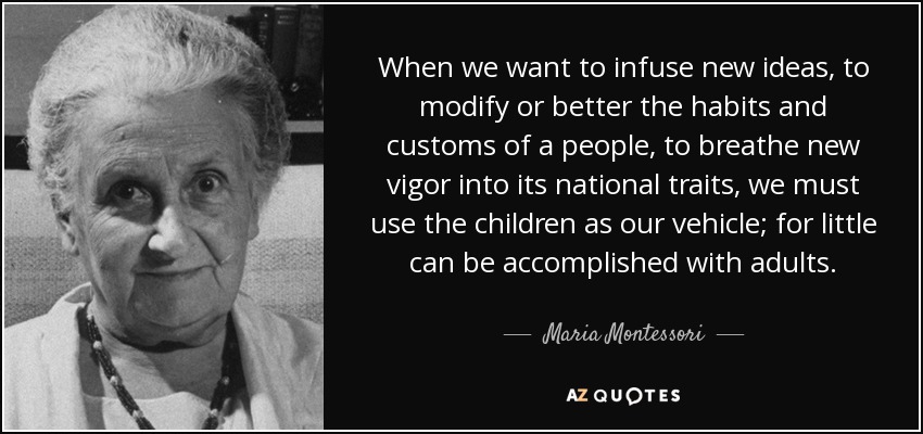 When we want to infuse new ideas, to modify or better the habits and customs of a people, to breathe new vigor into its national traits, we must use the children as our vehicle; for little can be accomplished with adults. - Maria Montessori