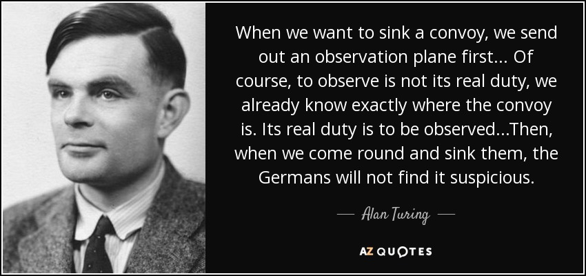 When we want to sink a convoy, we send out an observation plane first... Of course, to observe is not its real duty, we already know exactly where the convoy is. Its real duty is to be observed...Then, when we come round and sink them, the Germans will not find it suspicious. - Alan Turing