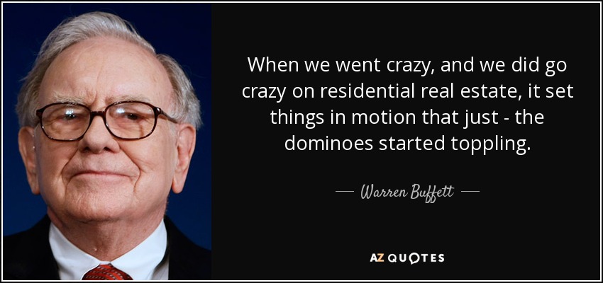 When we went crazy, and we did go crazy on residential real estate, it set things in motion that just - the dominoes started toppling. - Warren Buffett