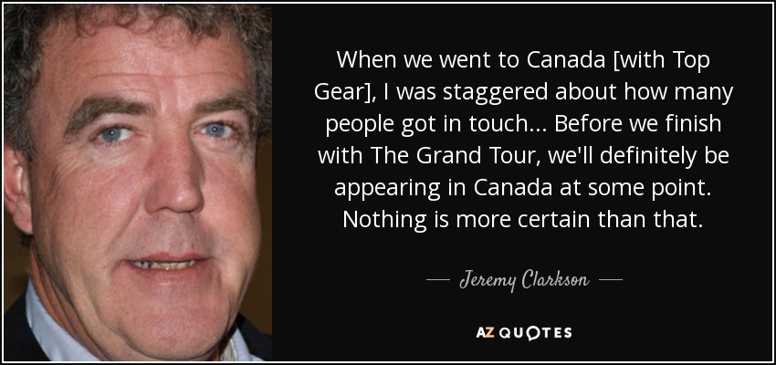 When we went to Canada [with Top Gear], I was staggered about how many people got in touch ... Before we finish with The Grand Tour, we'll definitely be appearing in Canada at some point. Nothing is more certain than that. - Jeremy Clarkson