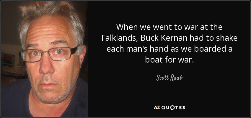 When we went to war at the Falklands, Buck Kernan had to shake each man's hand as we boarded a boat for war. - Scott Raab