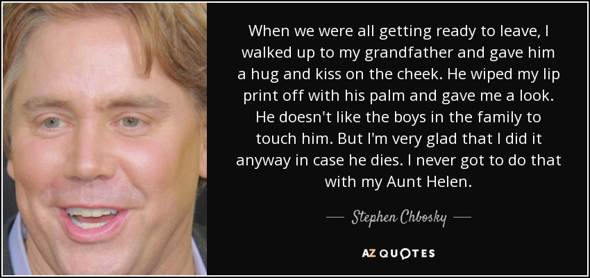 When we were all getting ready to leave, I walked up to my grandfather and gave him a hug and kiss on the cheek. He wiped my lip print off with his palm and gave me a look. He doesn't like the boys in the family to touch him. But I'm very glad that I did it anyway in case he dies. I never got to do that with my Aunt Helen. - Stephen Chbosky