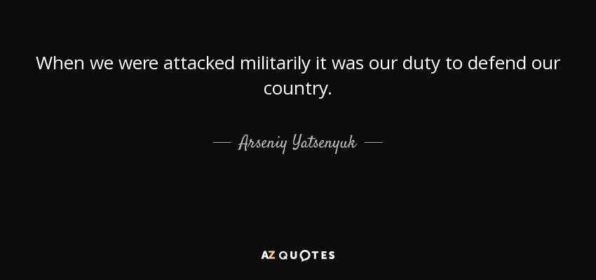 When we were attacked militarily it was our duty to defend our country. - Arseniy Yatsenyuk