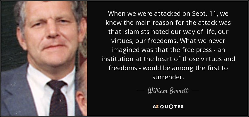 When we were attacked on Sept. 11, we knew the main reason for the attack was that Islamists hated our way of life, our virtues, our freedoms. What we never imagined was that the free press - an institution at the heart of those virtues and freedoms - would be among the first to surrender. - William Bennett