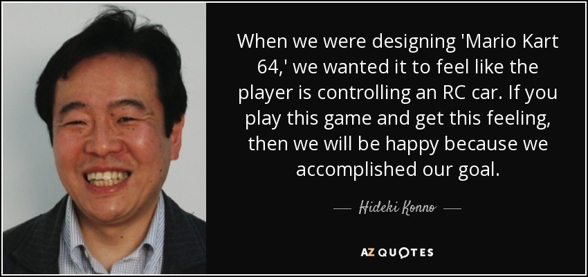 When we were designing 'Mario Kart 64,' we wanted it to feel like the player is controlling an RC car. If you play this game and get this feeling, then we will be happy because we accomplished our goal. - Hideki Konno