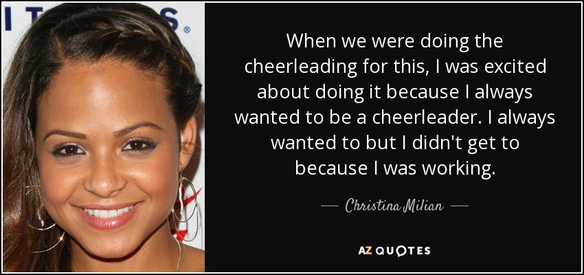 When we were doing the cheerleading for this, I was excited about doing it because I always wanted to be a cheerleader. I always wanted to but I didn't get to because I was working. - Christina Milian