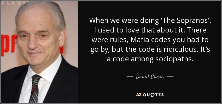 When we were doing 'The Sopranos', I used to love that about it. There were rules, Mafia codes you had to go by, but the code is ridiculous. It's a code among sociopaths. - David Chase