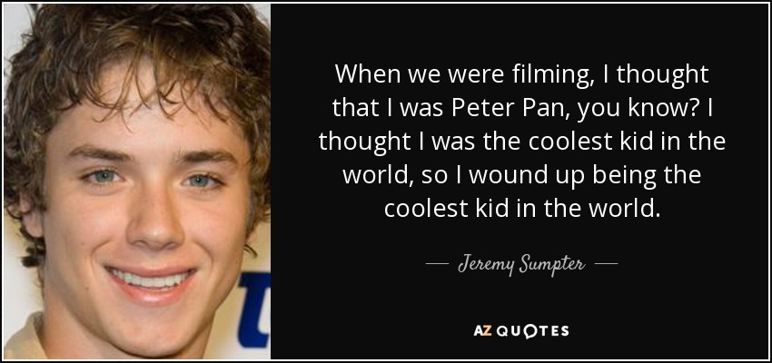 When we were filming, I thought that I was Peter Pan, you know? I thought I was the coolest kid in the world, so I wound up being the coolest kid in the world. - Jeremy Sumpter