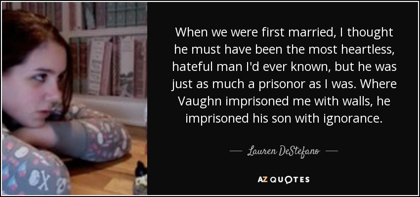 When we were first married, I thought he must have been the most heartless, hateful man I'd ever known, but he was just as much a prisonor as I was. Where Vaughn imprisoned me with walls, he imprisoned his son with ignorance. - Lauren DeStefano