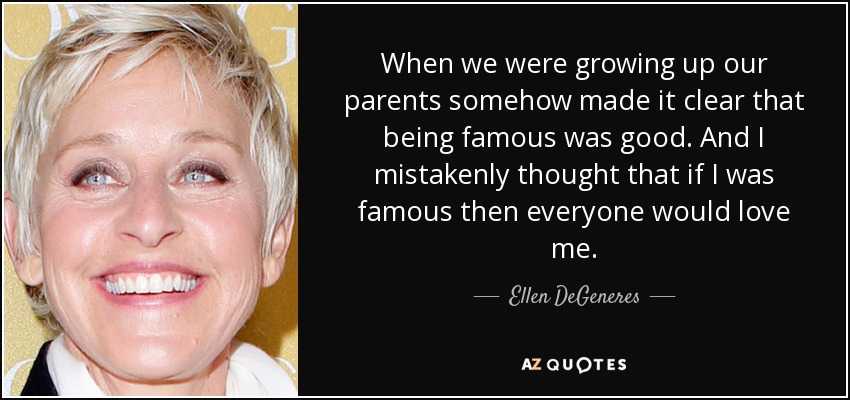 When we were growing up our parents somehow made it clear that being famous was good. And I mistakenly thought that if I was famous then everyone would love me. - Ellen DeGeneres