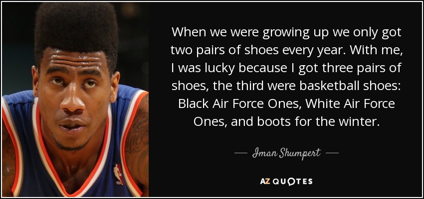 When we were growing up we only got two pairs of shoes every year. With me, I was lucky because I got three pairs of shoes, the third were basketball shoes: Black Air Force Ones, White Air Force Ones, and boots for the winter. - Iman Shumpert