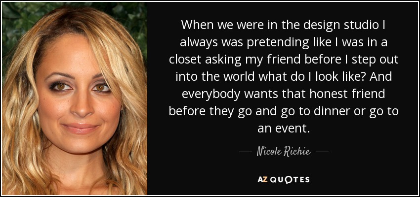 When we were in the design studio I always was pretending like I was in a closet asking my friend before I step out into the world what do I look like? And everybody wants that honest friend before they go and go to dinner or go to an event. - Nicole Richie
