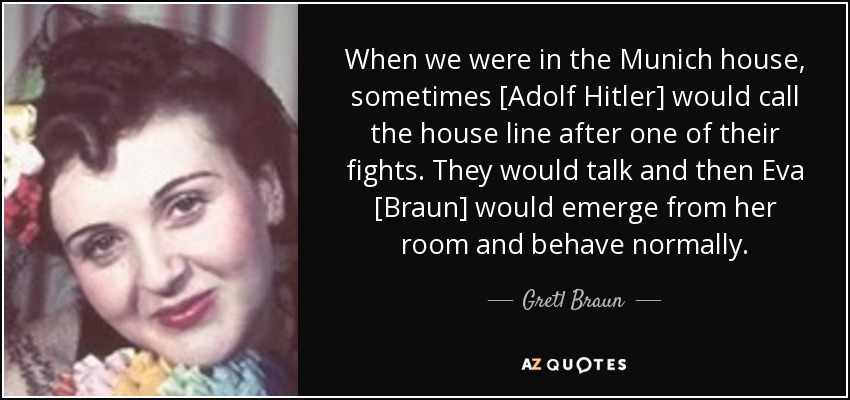 When we were in the Munich house, sometimes [Adolf Hitler] would call the house line after one of their fights. They would talk and then Eva [Braun] would emerge from her room and behave normally. - Gretl Braun