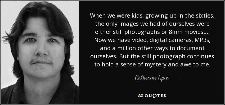 When we were kids, growing up in the sixties, the only images we had of ourselves were either still photographs or 8mm movies.... Now we have video, digital cameras, MP3s, and a million other ways to document ourselves. But the still photograph continues to hold a sense of mystery and awe to me. - Catherine Opie