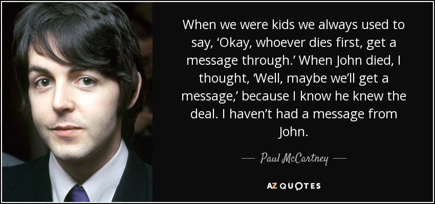 When we were kids we always used to say, ‘Okay, whoever dies first, get a message through.’ When John died, I thought, ‘Well, maybe we’ll get a message,’ because I know he knew the deal. I haven’t had a message from John. - Paul McCartney