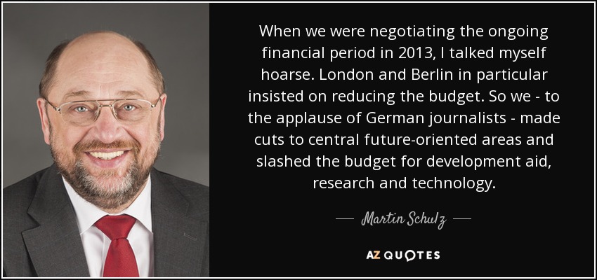 When we were negotiating the ongoing financial period in 2013, I talked myself hoarse. London and Berlin in particular insisted on reducing the budget. So we - to the applause of German journalists - made cuts to central future-oriented areas and slashed the budget for development aid, research and technology. - Martin Schulz