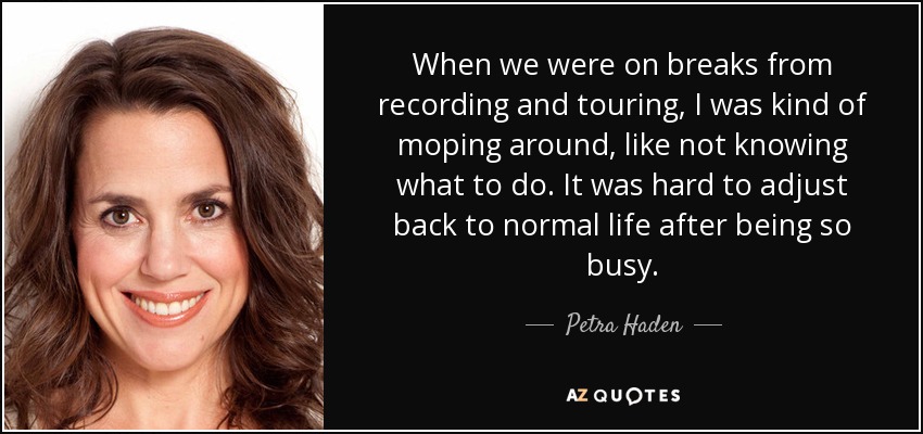 When we were on breaks from recording and touring, I was kind of moping around, like not knowing what to do. It was hard to adjust back to normal life after being so busy. - Petra Haden