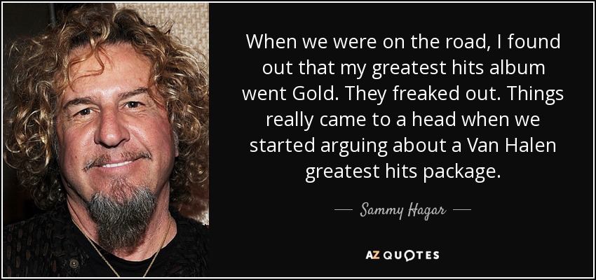 When we were on the road, I found out that my greatest hits album went Gold. They freaked out. Things really came to a head when we started arguing about a Van Halen greatest hits package. - Sammy Hagar